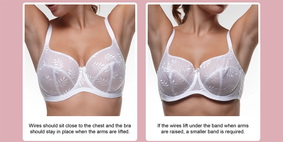 Wires should sit close to the chest and the bra should stay in place when the arms are lifted. If the wires life under the band when arms are raised, a smaller band is required.